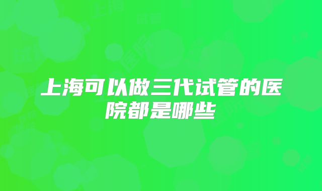 上海可以做三代试管的医院都是哪些