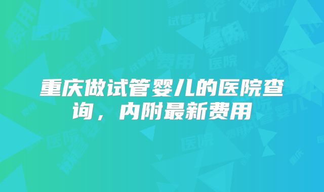 重庆做试管婴儿的医院查询,内附最新费用