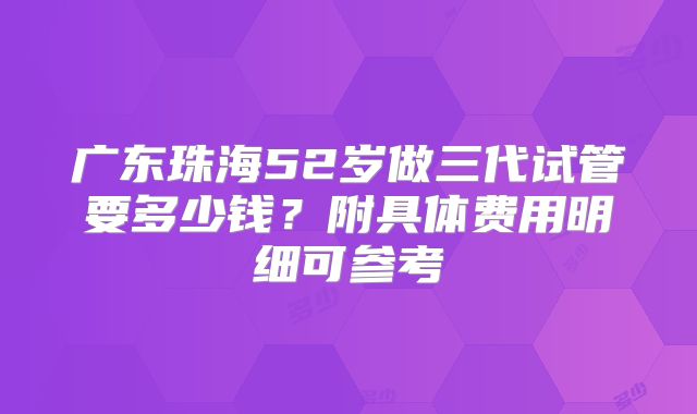广东珠海52岁做三代试管要多少钱？附具体费用明细可参考