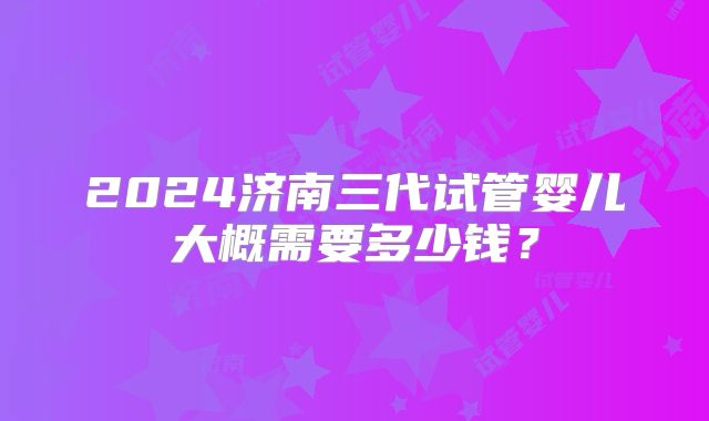 2024济南三代试管婴儿大概需要多少钱？