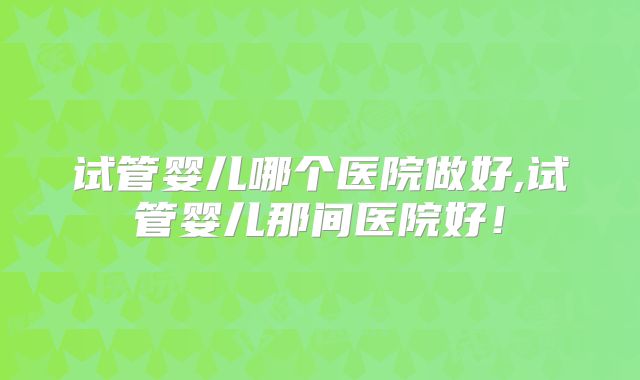 试管婴儿哪个医院做好,试管婴儿那间医院好！