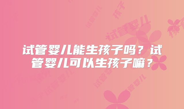 试管婴儿能生孩子吗？试管婴儿可以生孩子嘛？