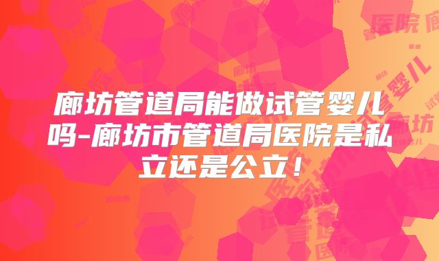 廊坊管道局能做试管婴儿吗-廊坊市管道局医院是私立还是公立!
