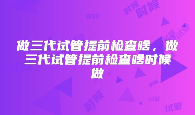 做三代试管提前检查啥,做三代试管提前检查啥时候做