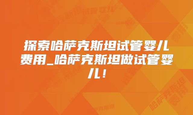 探索哈萨克斯坦试管婴儿费用_哈萨克斯坦做试管婴儿！