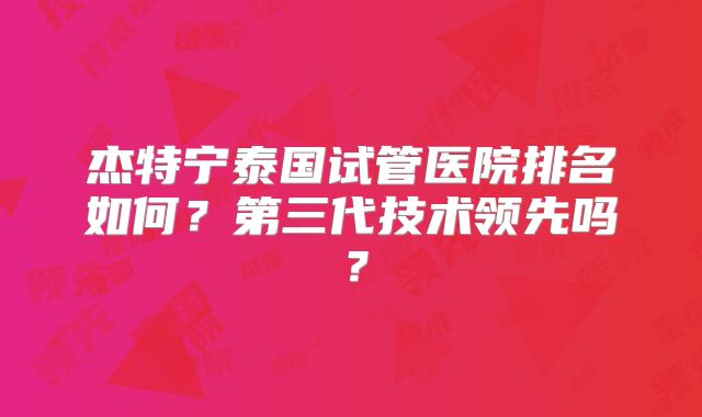 杰特宁泰国试管医院排名如何？第三代技术领先吗？