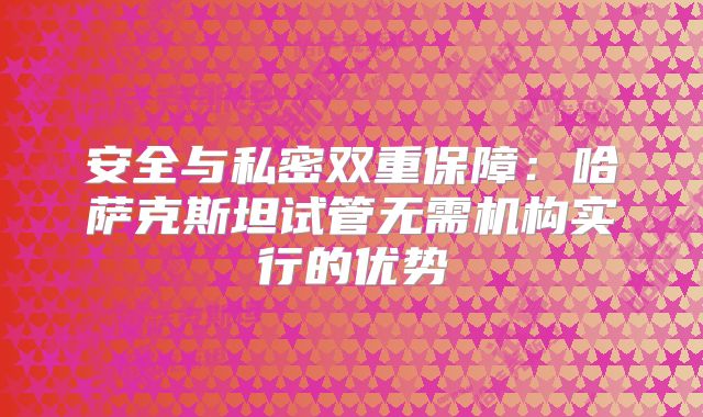 安全与私密双重保障：哈萨克斯坦试管无需机构实行的优势