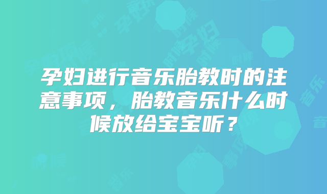 孕妇进行音乐胎教时的注意事项，胎教音乐什么时候放给宝宝听？