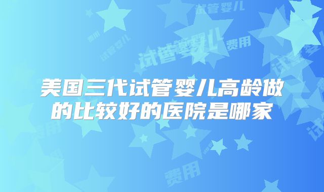 美国三代试管婴儿高龄做的比较好的医院是哪家