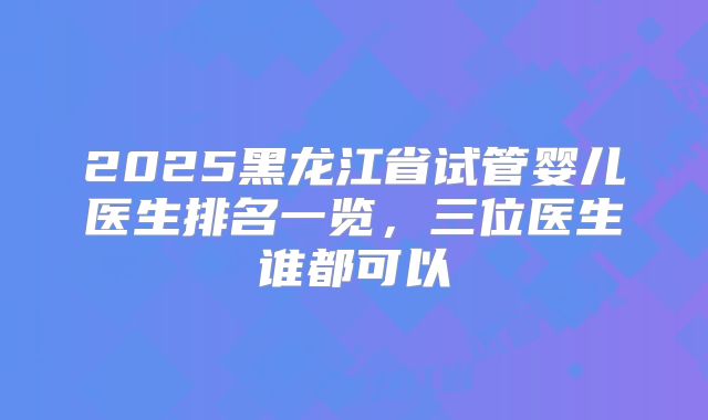 2025黑龙江省试管婴儿医生排名一览,三位医生谁都可以