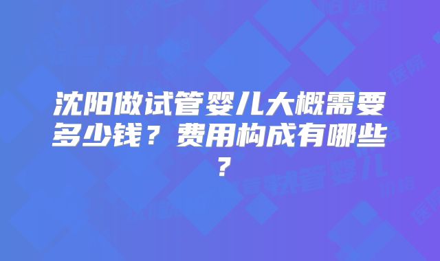 沈阳做试管婴儿大概需要多少钱？费用构成有哪些？