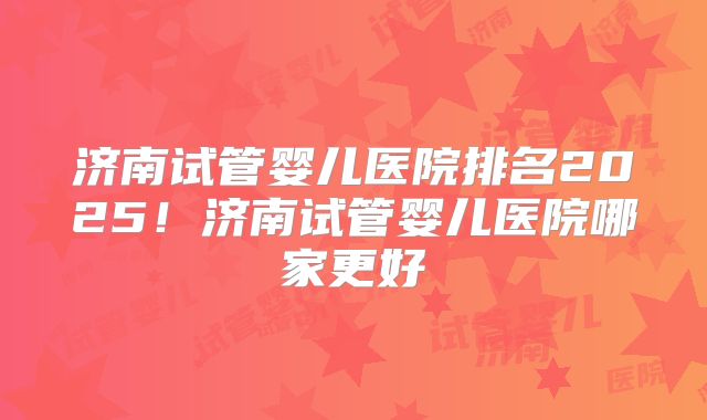 济南试管婴儿医院排名2025!济南试管婴儿医院哪家更好