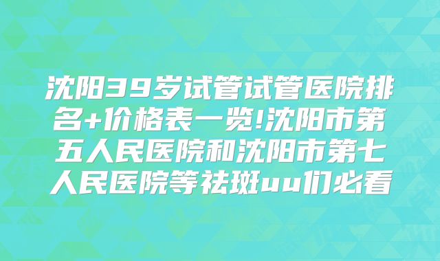 沈阳39岁试管试管医院排名+价格表一览!沈阳市第五人民医院和沈阳市第七人民医院等祛斑uu们必看