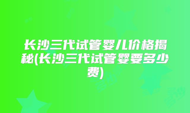 长沙三代试管婴儿价格揭秘(长沙三代试管婴要多少费)