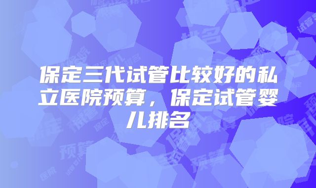 保定三代试管比较好的私立医院预算,保定试管婴儿排名