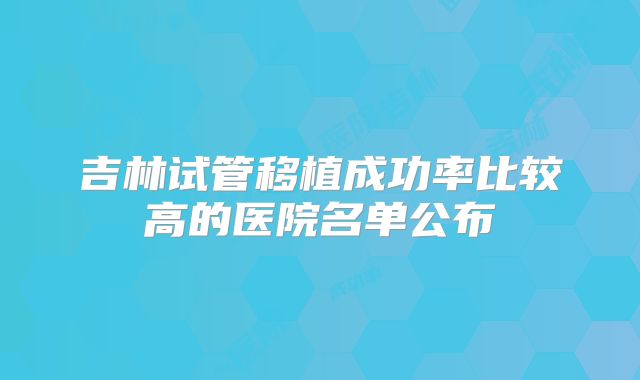 吉林试管移植成功率比较高的医院名单公布