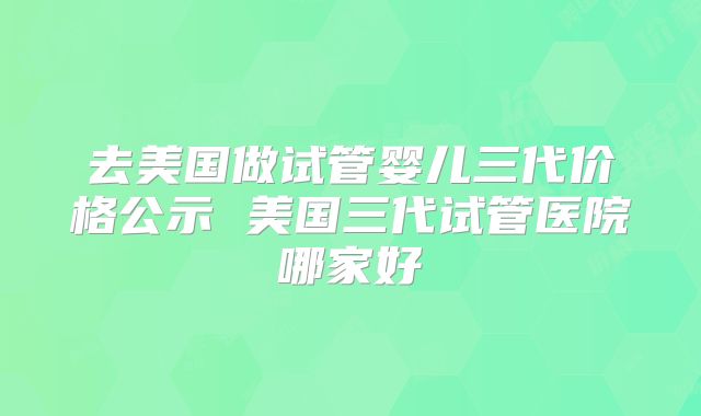 去美国做试管婴儿三代价格公示 美国三代试管医院哪家好