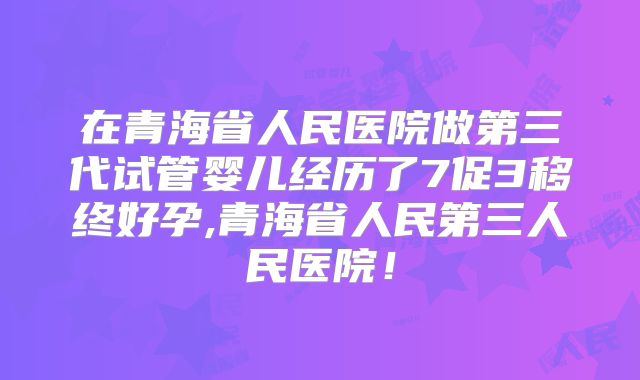 在青海省人民医院做第三代试管婴儿经历了7促3移终好孕,青海省人民第三人民医院!