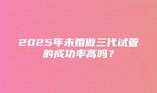 2025年未婚做三代试管的成功率高吗？