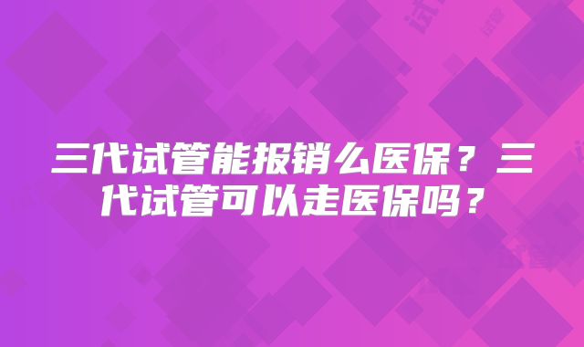 三代试管能报销么医保？三代试管可以走医保吗？