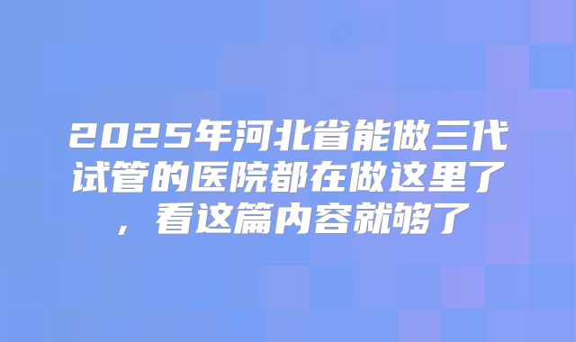 2025年河北省能做三代试管的医院都在做这里了,看这篇内容就够了