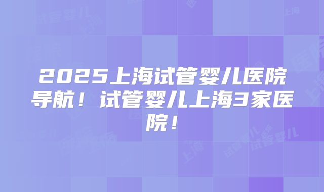 2025上海试管婴儿医院导航!试管婴儿上海3家医院!