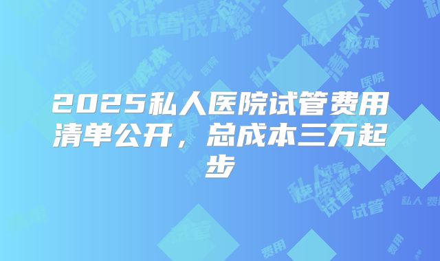 2025私人医院试管费用清单公开，总成本三万起步