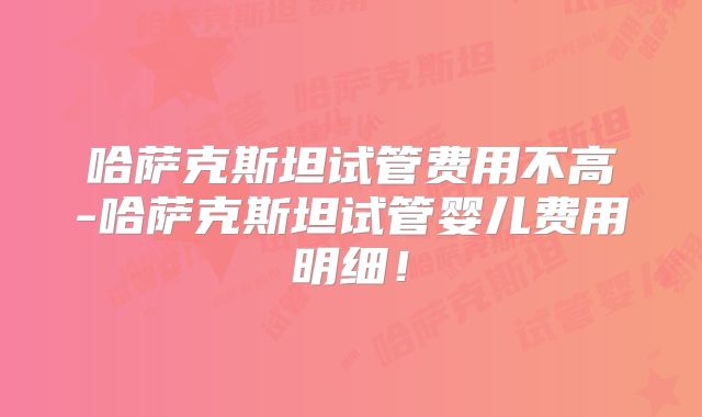 哈萨克斯坦试管费用不高-哈萨克斯坦试管婴儿费用明细!