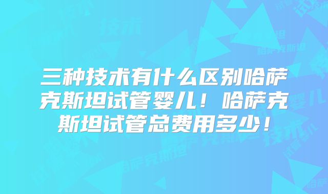 三种技术有什么区别哈萨克斯坦试管婴儿！哈萨克斯坦试管总费用多少！