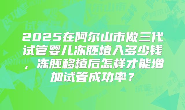 2025在阿尔山市做三代试管婴儿冻胚植入多少钱,冻胚移植后怎样才能增加试管成功率?