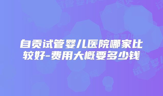 自贡试管婴儿医院哪家比较好-费用大概要多少钱