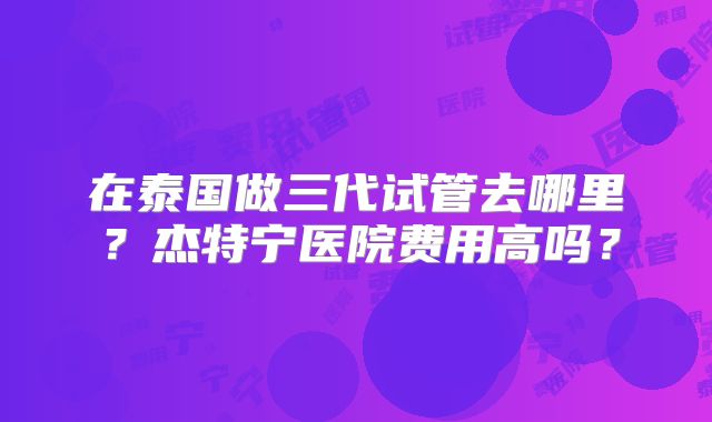 在泰国做三代试管去哪里？杰特宁医院费用高吗？