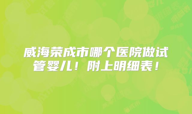 威海荣成市哪个医院做试管婴儿！附上明细表！