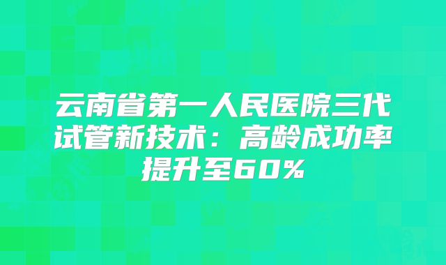云南省第一人民医院三代试管新技术：高龄成功率提升至60%