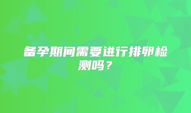 备孕期间需要进行排卵检测吗?