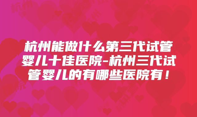 杭州能做什么第三代试管婴儿十佳医院-杭州三代试管婴儿的有哪些医院有！