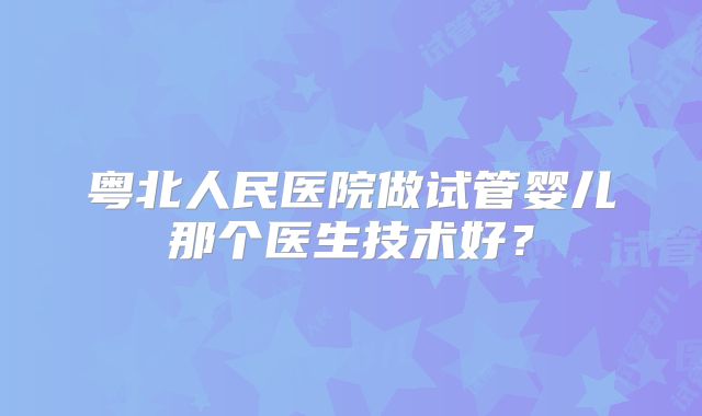 粤北人民医院做试管婴儿那个医生技术好?