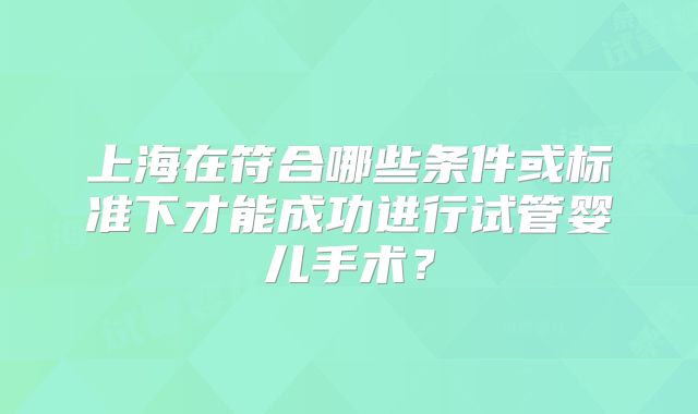 上海在符合哪些条件或标准下才能成功进行试管婴儿手术？