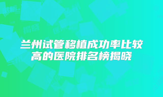 兰州试管移植成功率比较高的医院排名榜揭晓