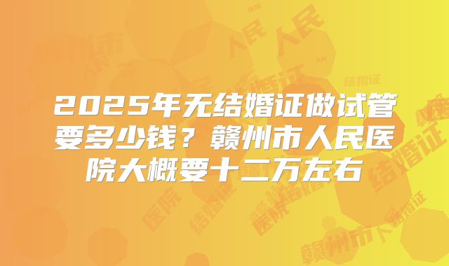 2025年无结婚证做试管要多少钱?赣州市人民医院大概要十二万左右