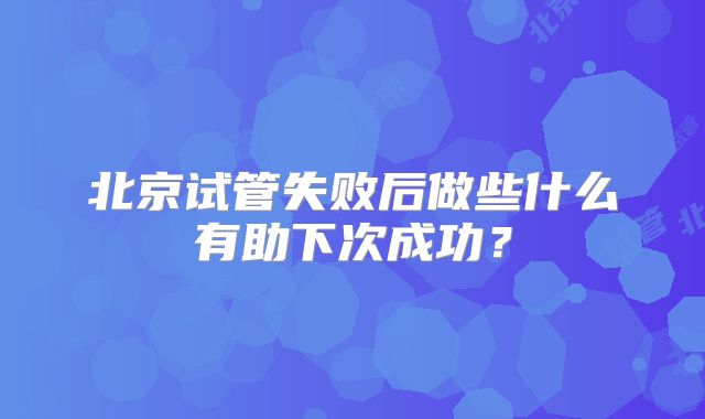 北京试管失败后做些什么有助下次成功？