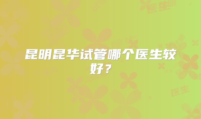 昆明昆华试管哪个医生较好?