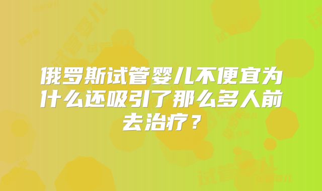 俄罗斯试管婴儿不便宜为什么还吸引了那么多人前去治疗？
