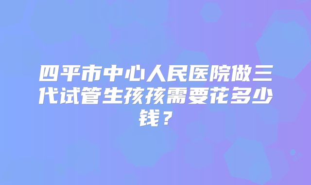四平市中心人民医院做三代试管生孩孩需要花多少钱？