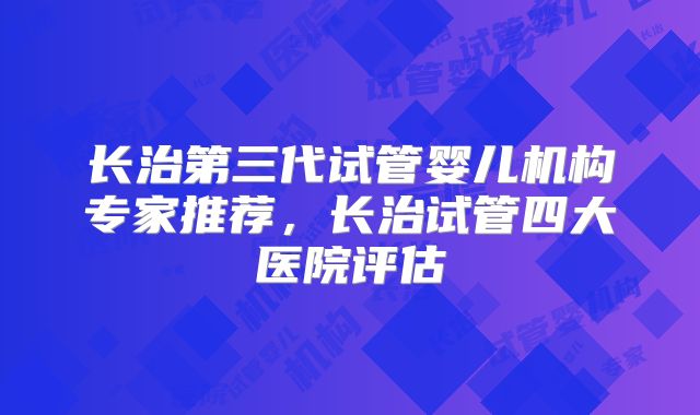 长治第三代试管婴儿机构专家推荐，长治试管四大医院评估