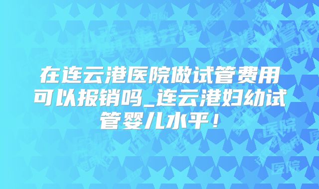 在连云港医院做试管费用可以报销吗_连云港妇幼试管婴儿水平!