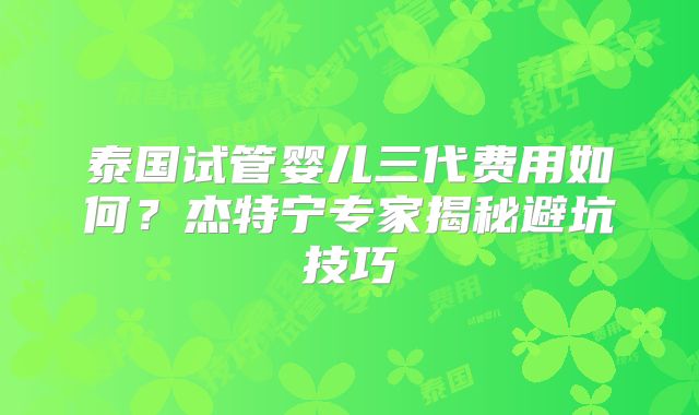 泰国试管婴儿三代费用如何？杰特宁专家揭秘避坑技巧