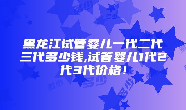 黑龙江试管婴儿一代二代三代多少钱,试管婴儿1代2代3代价格!