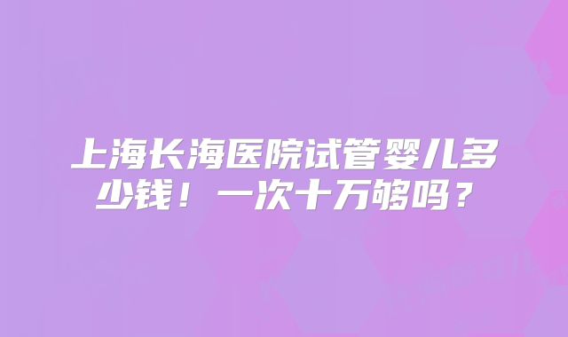 上海长海医院试管婴儿多少钱!一次十万够吗?