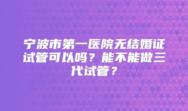 宁波市第一医院无结婚证试管可以吗？能不能做三代试管？